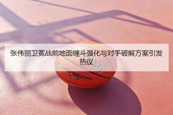 张伟丽卫冕战前地面缠斗强化与对手破解方案引发热议